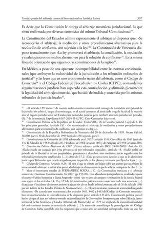 Teoría y praxis del arbitraje comercial internacional en América Latina	 307
Es decir que la Constitución le otorga al arbitraje naturaleza jurisdiccional, la que
viene reafirmada por diversas sentencias del mismo Tribunal ­Constitucional29
.
La Constitución del Ecuador admite expresamente el arbitraje al disponer que: «Se
reconocerán el arbitraje, la mediación y otros procedimientos alternativos para la
resolución de conflictos, con sujeción a la ley»30
. La Constitución de Venezuela dis-
pone textualmente que: «La ley promoverá el arbitraje, la conciliación, la mediación
y cualesquiera otros medios alternativos para la solución de conflictos»31
. Es la misma
línea de orientación que siguen otras constituciones de la región32
.
En México, a pesar de una aparente incompatibilidad entre las normas constitucio-
nales (que atribuyen la exclusividad de la jurisdicción a los tribunales ordinarios de
justicia)33
y las leyes que en uno u otro modo tratan del arbitraje, como el Código de
Comercio34
y el Código Federal de Procedimientos Civiles (CFPC), contundentes
argumentaciones jurídicas han superado esta contradicción y afirmado plenamente
la legalidad del arbitraje comercial, que ha sido defendida y sostenida por los mismos
tribunales de justicia locales35
.
29
	 «El artículo 139, inciso 1 de nuestro ordenamiento constitucional consagra la naturaleza excepcional de
la jurisdicción arbitral, lo que determina que, en el actual contexto, el justiciable tenga la facultad de recurrir
ante el órgano jurisdiccional del Estado para demandar justicia, pero también ante una jurisdicción privada»
(Fj. 7 de la sentencia. Expediente 6167-2005-PHC/TC. Caso Cantuarias Salaverry).
30
	 Constitución Política de la República del Ecuador. Título VIII.- De la Función Judicial. Capitulo 1. De
los principios generales. Artículo 191.- «Se reconocerán el arbitraje, la mediación y otros procedimientos
alternativos para la resolución de conflictos, con sujeción a la ley…».
31
	 Constitución de la República Bolivariana de Venezuela del 20 de diciembre de 1999. Gaceta Oficial,
36.860, jueves 30 de diciembre de 1999 (artículo 258 segunda parte).
32
	 Constituciones de Colombia de 1991 reformada en el 2002 (artículo 116), Costa Rica de 1949 (artículo
43), El Salvador de 1983 (artículo 23), Honduras de 1982 (artículo 110) y de Paraguay de 1992 (artículo 248).
33
	 Constitución Política Mexicana de 1917 (Última reforma publicada DOF 24-08-2009). Artículo 13:
«Nadie puede ser juzgado por leyes privativas ni por tribunales especiales». Artículo 14: «Nadie podrá ser
privado de la libertad o de sus propiedades, posesiones o derechos, sino mediante juicio seguido ante los
tribunales previamente establecidos […]». Artículo 17.2: «Toda persona tiene derecho a que se le administre
justicia por Tribunales que estarán expeditos para impartirla en los plazos y términos que fijen las leyes […]».
34
	 Código de Comercio. Artículo 1424: «El juez al que se someta un litigio sobre un asunto que sea objeto de
un acuerdo de arbitraje, remitirá a las partes al arbitraje en el momento en que lo solicite cualquiera de ellas […]».
35
	 Véase el interesante estudio de FERNÁNDEZ ROZAS, J. C. «La Constitución mexicana y el arbitraje
comercial». Cuestiones Constitucionales, 16, 2007, pp. 159-204. Con abundante jurisprudencia, en donde expone
el asunto «Fabián Stepensky e Iliana Stepensky» sobre «un recurso de amparo y protección de la justicia federal
con apoyo en los artículos 14, 16 y 133 de la Constitución política como consecuencia de una sentencia […]
dictada en el incidente de reconocimiento y ejecución de un laudo arbitral pronunciado el 26 de julio de 1993
por un árbitro de los Estados Unidos de Norteamérica […]». El juez mexicano ­pronunció sentencia denegando
el amparo. «De acuerdo con esta sentencia los artículos 1461, 1462 y 1463 del Código de Comercio no resulta-
ban inconstitucionales ni contradictorios de lo dispuesto por el artículo 133 de la Constitución política pues el
hecho de que el juez no hubiera tomado en consideración la Convención Interamericana sobre Eficacia Extra-
territorial de las Sentencias y Laudos Arbitrales de Montevideo de 1979 no implicaba la inconstitucionalidad
del ordenamiento interno en materia de arbitraje […] la sentencia entendió que la promulgación del Código
de Comercio había cumplido con los requisitos que a todo acto de autoridad corresponde, toda vez que fue
 