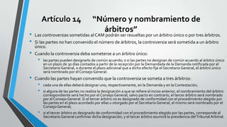 Artículo 14
•
•
•

•

“Número y nombramiento de
árbitros”

Las controversias sometidas al CAM podrán ser resueltas por un árbitro único o por tres árbitros.
Si las partes no han convenido el número de árbitros, la controversia será sometida a un árbitro
único.
Cuando la controversia deba someterse a un árbitro único:

•

las partes pueden designarlo de común acuerdo; o si las partes no designan de común acuerdo al árbitro único
en un plazo de 30 días contados a partir de la recepción por la Demandada de la Demanda notificada por el
Secretario General, o durante el plazo adicional que a dicho efecto fije el Secretario General, el árbitro único
será nombrado por el Consejo General.

Cuando las partes hayan convenido que la controversia se someta a tres árbitros:

•
•

•

cada una de ellas deberá designar uno, respectivamente, en la Demanda y en la Contestación;

si alguna de las partes no realiza la designación a que se refiere el inciso anterior, el nombramiento del árbitro
correspondiente será hecho por el Consejo General; salvo pacto en contrario, el tercer árbitro será nombrado
por el Consejo General. Si el tercer árbitro no es designado de conformidad con el procedimiento elegido por
las partes en el plazo acordado por ellas u otorgado por el Secretario General, el mismo será nombrado por el
Consejo General;
si el tercer árbitro es designado de conformidad con el procedimiento elegido por las partes, corresponde al
Secretario General confirmar dicha designación; y el tercer árbitro asumirá la presidencia del Tribunal Arbitral.

 