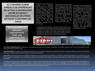 EL CONVENIO SOBRE
ARREGLO DE DIFERENCIAS
RELATIVAS A INVERSIONES
ENTRE ESTADOSY
NACIONALES DE OTROS
ESTADOS (CONVENIO DEL
CIADI)
Recientemente se ha desatado una
campaña de demandas
internacionales contra Venezuela,
como respuesta a las medidas
soberanas dictadas sobre los
hidrocarburos, actividades y bienes
estratégicos para la Nación, y el
centro de arbitraje utilizado con
mayor frecuencia, ha sido el Centro
Internacional de Arreglo de
Diferencias relativas a Inversiones
(CIADI), el cual fue creado
mediante el Convenio de
Washington, celebrado el 18 de
marzo de 1965.
Venezuela por su parte, se adhirió
a dicho Convenio en 1994, siendo
la Ley Aprobatoria del mismo
publicada en la Gaceta Oficial Nº
4.832 Extraordinario del 29 de
diciembre de 1994. La sede
principal de este centro, se ubica
en la misma ciudad donde se
firmó su creación, y el
funcionamiento del mismo se
inició el 14 de octubre de 1966,
siendo ratificado en ese
momento por veinte Estados.
No obstante, hoy en día, 134 países
son miembros de la Convención. El
convenio dispone que el centro tenga
por finalidad facilitar la sumisión de
las diferencias relativas a inversiones
entre Estados Contratantes y
nacionales de otros Estados
Contratantes a un procedimiento de
conciliación y arbitraje de acuerdo
con las disposiciones del mismo. El
trabajo para la elaboración de un
proyecto de convenio se realizó no
solo por parte de los Directores
Ejecutivos, sino por juristas
designados por los gobiernos
miembros a fin de considerar más
detalladamente el asunto.
Se celebraron varias reuniones consultivas de carácter regional: una
en AddisAbeba; otra en Santiago de Chile; otra en Ginebra y la ultima
en Bangkok. El Convenio sobre Arreglo de Diferencias relativas a
Inversiones entre Estados y Nacionales de otros Estados (Convenio
del CIADI) fue sometido, por los Directores Ejecutivos del Banco
Internacional de Reconstrucción y Fomento (Banco Mundial)
Por lo que atañe a la
estructura
organizativa del
CIADI, esta
conformada de la
siguiente manera:
UN CONSEJO ADMINISTRATIVO, integrado por un representante de cada uno de los Estados contratantes. El Presidente del Banco será “ex oficio” Presidente del Consejo
Administrativo pero sin derecho a voto.
UN SECRETARIADO, constituido por un Secretario General; por uno o más Secretarios Adjuntos y por el personal del centro. El Secretario General y los Secretarios Generales
Adjuntos serán elegidos a propuesta del Presidente por el Consejo Administrativo.
LAS LISTAS, tanto de conciliadores como de árbitros, integradas por los nombres de personas calificadas: cada Estado contratante puede designar cuatro personas para cada
lista que pueden ser nacionales o no de ese Estado; en cuanto que, el Presidente puede designar diez personas para cada lista, cuidando que las personas sean de diferente
nacionalidad.
El trabajo para la elaboración de un proyecto de convenio se realizó no solo por parte de los Directores Ejecutivos, sino por juristas designados por los gobiernos miembros a fin
de considerar más detalladamente el asunto. Se celebraron varias reuniones consultivas de carácter regional: una en AddisAbeba; otra en Santiago de Chile; otra en Ginebra y la
ultima en Bangkok. El Convenio sobre Arreglo de Diferencias relativas a Inversiones entre Estados y Nacionales de otros Estados (Convenio del CIADI) fue sometido, por los
Directores Ejecutivos del Banco Internacional de Reconstrucción y Fomento (Banco Mundial)
 