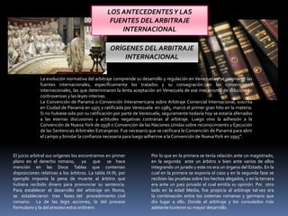 LOS ANTECEDENTESY LAS
FUENTES DEL ARBITRAJE
INTERNACIONAL
La evolución normativa del arbitraje comprende su desarrollo y regulación en Venezuela y se origina de las
fuentes internacionales, específicamente los tratados y su consagración en las convenciones
internacionales, las que determinaron la lenta aceptación en Venezuela de ese mecanismo de solución de
controversias y las leyes internas.
La Convención de Panamá o Convención Interamericana sobre Arbitraje Comercial Internacional, suscrita
en Ciudad de Panamá en 1975 y ratificada por Venezuela en 1985, marcó el primer gran hito en la materia.
Si no hubiese sido por su ratificación por parte de Venezuela, seguramente todavía hoy se estaría aferrados
a las eternas discusiones y actitudes negativas contrarias al arbitraje. Luego vino la adhesión a la
Convención de Nueva York de 1958 o Convención de las Naciones Unidas sobre reconocimiento y Ejecución
de las Sentencias Arbitrales Extranjeras. Fue necesario que se ratificara la Convención de Panamá para abrir
el campo y brindar la confianza necesaria para luego adherirse a la Convención de NuevaYork en 1995”.
ORÍGENES DEL ARBITRAJE
INTERNACIONAL
El juicio arbitral sus orígenes los encontramos en primer
plano en el derecho romano, ya que se hace
mención en las Doce Tablas que contenían
disposiciones relativas a los árbitros. La tabla IX-III, por
ejemplo imponía la pena de muerte al árbitro que
hubiera recibido dinero para pronunciar su sentencia.
Para establecer el desarrollo del arbitraje en Roma,
se establecieron tres fases del procedimiento civil
romano: La de las legis acciones, la del proceso
formulario y la del proceso extra ordinem.
Por lo que en la primera se tenía relación ante un magistrado,
en la segunda ante un árbitro o bien ante varios de ellos
integrando un jurado y este no era un órgano del Estado. En la
cual en la primera se exponía el caso y en la segunda fase se
recibían las pruebas sobre los hechos alegados, y en la tercera
era ante un juez privado el cual emitía su opinión. Por otro
lado en la edad Media, fue propicia al arbitraje tal vez era
la combinación entre los sistemas romanos y germano que
dio lugar a ello. Donde el arbitraje y los consulados más
adelante tuvieron su mayor desarrollo.
 