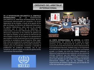 DE LA INTERVENCIÓN DIPLOMÁTICA AL ARBITRAJE
INTERNACIONAL: DE LA INTERVENCIÓN
DIPLOMÁTICA AL ARBITRAJE INTERNACIONAL Muchas
controversias internacionales son sometidas a la acción
diplomática de los Estados, a través de la gestión de los
jefes de Estados, los Ministros de Relaciones Exteriores y
los agentes diplomáticos, sobre todo en los actuales
momentos que la ciencia de la diplomacia ha
evolucionado y se ha visto influenciada por las ideas de
democracia imperantes en los sistemas de gobierno de
casi todos los Estados, lo que permite la intervención de
otros Estados a través de sus órganos de representación
para resolver muchas situaciones que en otros tiempos se
convertían en verdaderas causas de guerras. (Díaz, 1955).
Este criterio es ampliamente compartido por las autoras,
toda vez que la diplomacia en los actuales momentos, a
nuestro juicio, ha contribuido a minimizar y controlar la
proliferación de problemas mundiales, por lo que
constituye un aporte angular en la solución pacífica de las
controversias internacionales.
LA CORTE INTERNACIONAL DE JUSTICIA: LA CORTE
INTERNACIONAL DE JUSTICIA. En el medio de ambos
extremos, la Corte Internacional de Justicia de la ONU,
sucesora de la Corte Permanente de Justicia Internacional de
la Sociedad de las Naciones, también juega un rol importante
en la solución de controversias, pero no ya entre una empresa
privada y un Estado, sino entre dos Estados soberanos. La
diferencia fundamental de esta institución con los centros de
arbitraje “modernos” que más adelante examinaremos, es
que ésta sólo conoce de disputas, consultas o controversias
que le sean elevadas por los auténticos sujetos de Derecho
Internacional Público, esto es, los Estados, y las
Organizaciones de Estados, e igualmente, que se trata de una
Corte más equilibrada y prestigiosa.
ORÍGENES DEL ARBITRAJE
INTERNACIONAL
 