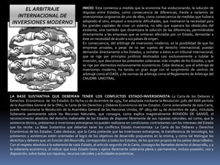 EL ARBITRAJE
INTERNACIONAL DE
INVERSIONES MODERNO
INICIO: Esta comienza a medida que la economía fue evolucionando, la solución de
disputas entre Estados, como consecuencia de diferencias, frente a reclamos de
inversionistas originarios de uno de ellos, como consecuencia de medidas que hubiera
adoptado el otro, empezó a encontrar dificultades, que motivaron la necesidad para
los grandes capitales de crear un sistema, no sólo que superara los obstáculos del
existente, sino también que dinamizara la solución de las diferencias, permitiéndole
directamente a las empresas que se sintieran afectadas por un Estado, demandar a
éste sin necesidad de acudir a sus países de origen.
En consecuencia, del arbitraje de inversiones moderno, es la posibilidad de que las
empresas privadas, a pesar de no ser sujetos de derecho internacional, puedan
demandar directamente a los Estados, y someter a éstos a un tribunal internacional,
que se rige por principios jurídicos destinados casi exclusivamente a tutelar la
inversión, que desconoce las potestades soberanas más simples de los Estados, y que
se rige por elementos exclusivamente económicos. Cabe destacar, que el arbitraje de
inversiones moderno, ha tenido un gran auge con el surgimiento de centros de
arbitraje como el CIADI, y de normas de arbitraje como el Reglamento de Arbitraje del
CNUDMI- UNCITRAL.
LA BASE SUSTANTIVA QUE DEBERÍAN TENER LOS CONFLICTOS ESTADO-INVERSIONISTA: La Carta de los Deberes y
Derechos Económicos de los Estados: En fecha 12 de diciembre de 1974, fue adoptada mediante la Resolución 3281 del XXIX período
de la Asamblea General de la ONU, la Carta de los Derechos y Deberes Económicos de los Estados. Como antecedente de esta Carta,
puede mencionarse la Resolución de la Asamblea General de las Naciones Unidas, N° 1803 del 14 de diciembre de 1962, intitulada
Soberanía permanente sobre los Recursos Naturales, que consagra, como explica magistralmente RONDÓN DE SANSÓ, el
reconocimiento absoluto del derecho inalienable de los Estados de disponer libremente de sus riquezas naturales; así como, que la
asistencia técnica, préstamos o inversiones extranjeras no pueden realizarse en condiciones contrastantes con los intereses del Estado
que los recibe. La Base Sustantiva que deberían tener los conflictos Estado Inversionista: La Carta de los Deberes y Derechos
Económicos de los Estados. Cabe destacar, que la Carta pretende que las inversiones extranjeras, la transferencia de tecnología, los
préstamos y asistencias estén orientadas al logro de los objetivos de desarrollo propuestos en la misma, y como tal distingue los
derechos y deberes que, en función del desarrollo, corresponden a todos los Estados; de los que son propios de los países desarrollados.
Con el respeto absoluto a la soberanía de cada Estado, el artículo segundo de la Carta, consagra los llamados derecho al desarrollo, y a
la soberanía económica, al indicar que todo Estado tiene y ejerce libremente soberanía plena y permanente, incluso posesión, uso y
disposición, sobre todas sus riquezas, recursos naturales y actividades económicas.
 