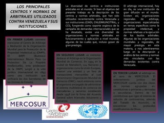 LOS PRINCIPALES
CENTROS Y NORMAS DE
ARBITRAJES UTILIZADOS
CONTRAVENEZUELAY SUS
INSTITUCIONES.
La diversidad de centros e instituciones
arbitrales en el mundo: Si bien el objetivo del
presente trabajo es la descripción de los
centros y normas arbitrales, que han sido
utilizados recientemente contra Venezuela y
sus instituciones (CIADI, CNUDMIUNCITRAL, y
CCI), fungiendo como soporte orgánico de la
campaña de demandas internacionales que se
ha desatado, existe una diversidad de
organizaciones y normas arbitrales en
funcionamiento y aplicación a nivel mundial,
algunas de las cuales que, incluso gozan de
gran prestigio.
El arbitraje internacional, hoy
en día, es una institución de
gran difusión en el mundo.
Existen así, organizaciones
regionales de arbitraje,
organizaciones especializadas
en temas específicos como la
propiedad intelectual, y
normas relativas a la ejecución
de los laudos arbitrales.
Algunas de las organizaciones
mundiales y regionales, de
mayor prestigio en esta
materia, y nos adentraremos
luego en la descripción y
análisis de los centros y normas
más vinculados con las
demandas existentes contra
Venezuela.
EN PRIMER LUGAR: conviene
mencionar el Centro de Arbitraje
y Mediación de la Organización
Mundial para la Protección de la
Propiedad Intelectual.23 (OMPI).
El BIRPI (Buereaux
Internationaux Réunix Poux La
Protection De La Propiété
Intellectuelle), ente predecesor
de la OMPI, surgió a la vida
jurídica internacional en 1893
como una institución que
unificaría las dos Secretarias de
las Uniones de Estados.
EN SEGUNDO LUGAR: es menester
destacar el Arbitraje en la Organización
Mundial de Comercio. En 1994 en la
ciudad de Marrakech, 124 Naciones y
organizaciones como la Unión Europea,
crearon una entidad y un foro de
transacciones mercantiles al cual
denominaron Organización Mundial de
Comercio (OMC). nació entonces como
el organismo encargado de administrar
el sistema multilateral de comercio de
mercaderías y servicios establecido
desde 1948 con la firma del Acuerdo
General sobre Aranceles Aduaneros y
Comercio.
EN TERCER LUGAR: el arbitraje en
el seno de MERCOSUR. El
ordenamiento jurídico del
MERCOSUR cuenta con dos clases
de normas agrupadas en:
constitutivas o primarias y derivadas
o secundarias. Dentro de las
constitutivas que rigen el sistema de
solución de controversias, además
del Tratado de Asunción, se
encuentran los protocolos
modificatorios de Olivos.
 
