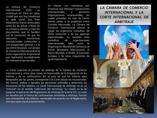 La Cámara de Comercio
Internacional (CCI) se
constituyó en París en 1919,
ciudad que aun hoy constituye
su sede social. Sus fines
estatutarios fueron enunciados
como los de actuar a favor de
un comercio abierto y crear los
documentos que lo faciliten
con la convicción de que las
relaciones económicas
internacionales conducirían a
una prosperidad general y a la
paz entre los países. La Cámara
de Comercio Internacional es la
única organización empresarial
que representa mundialmente
los intereses empresariales.
En efecto, sus miembros son
empresas que efectúan transacciones
internacionales y asimismo
organizaciones empresariales, las
cuales proceden de más de ciento
treinta países y se organizan como
Comités Nacionales. La Cámara de
Comercio Internacional obtuvo el
rango de organismo consultivo de
dicha institución y de sus agencias
especializadas. Es también ente
consultivo de organizaciones
internacionales tales como: la
Organización Mundial de Comercio, el
Fondo Monetario Internacional, el
Banco Mundial, el OCDE, la Comisión
Europea y de otros organismos de
igual importancia.
La Corte supervisa el proceso de arbitraje de la Cámara de Comercio
Internacional y, entre otras cosas, es responsable de la designación de los
árbitros y de su confirmación. En el caso de que los árbitros sean
designados por las partes, corresponde a la Corte decidir las recusaciones.
Así mismo, analiza y aprueba las decisiones arbítrales y determina los
honorarios de los árbitros. La Corte Internacional de Arbitraje no es un
“tribunal” en el sentido tradicional del término37. Su misión es la de
asegurar la aplicación del Reglamento de Arbitraje de la de la CCI. La corte
no resuelve por si misma las controversias sometidas a arbitraje, función
que corresponde a los árbitros, nombrados de acuerdo con el Reglamento,
sino que supervisa el procedimiento.
LA CÁMARA DE COMERCIO
INTERNACIONAL Y LA
CORTE INTERNACIONAL DE
ARBITRAJE
 