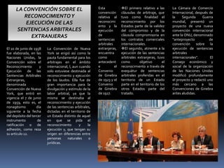 El 10 de junio de 1958
fue elaborada, en las
Naciones Unidas, la
Convención sobre el
Reconocimiento y
Ejecución de las
Sentencias Arbítrales
Extranjeras,
denominada
Convención de Nueva
York, que entró en
vigencia el 7 de junio
de 1959, esto es, el
nonagésimo día
siguiente a la fecha
del depósito del tercer
instrumento de
ratificación o de
adhesión, como reza
su artículo 12.
La Convención de Nueva
York se erigió así como la
pauta fundamental para los
arbitrajes en el ámbito
internacional, l, aun cuando
solo estuviese destinada al
reconocimiento y ejecución
de los laudos. Ella fue de
gran importancia para la
divulgación y estímulo de la
labor arbitral, ya que la
misma se destinaba al
reconocimiento y ejecución
de las sentencias arbítrales,
dictadas en el territorio de
un Estado distinto de aquel
en que se pida el
reconocimiento y la
ejecución y, que tengan su
origen en diferencias entre
personas naturales o
jurídicas.
Esta
convención
relativa al
reconocimi
ento y la
ejecución
de
sentencias
arbitrales
extranjeras,
encuentra
como
antecedent
e el
Convenio
de Ginebra
de 1923 y el
Convenio
de Ginebra
de 1927.
El primero relativo a las
cláusulas de arbitraje, que
tuvo como finalidad el
reconocimiento por los
Estados parte de la validez
del compromiso y de la
cláusula compromisoria en
los contratos comerciales
internacionales.
El segundo, atinente a la
ejecución de las sentencias
arbitrales extranjeras, tuvo
como objetivo el
reconocimiento a través de
exequátur de sentencias
arbitrales proferidas en el
territorio de un Estado
parte en el territorio de los
otros Estados parte del
tratado.
La Cámara de Comercio
Internacional, después de
la Segunda Guerra
mundial, presentó un
proyecto de una nueva
convención internacional
ante la ONU, denominado
“anteproyecto de
convención sobre la
ejecución de sentencias
arbitrales
internacionales”. El
Consejo económico y
social de la organización
de las Naciones Unidas
modificó profundamente
el proyecto y redactó uno
más cercano a las
Convenciones de Ginebra
antes aludidas.
LA CONVENCIÓN SOBRE EL
RECONOCIMIENTOY
EJECUCIÓN DE LAS
SENTENCIAS ARBITRALES
EXTRANJERAS
 