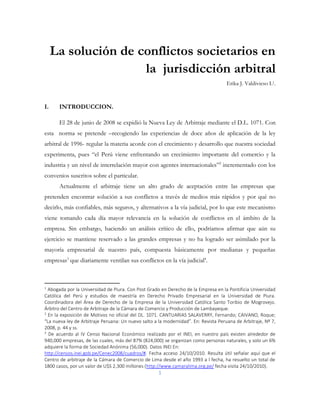 1
La solución de conflictos societarios en
la jurisdicción arbitral
Erika J. Valdivieso L1.
I. INTRODUCCION.
El 28 de junio de 2008 se expidió la Nueva Ley de Arbitraje mediante el D.L. 1071. Con
esta norma se pretende –recogiendo las experiencias de doce años de aplicación de la ley
arbitral de 1996- regular la materia acorde con el crecimiento y desarrollo que nuestra sociedad
experimenta, pues “el Perú viene enfrentando un crecimiento importante del comercio y la
industria y un nivel de interrelación mayor con agentes internacionales”2
incrementado con los
convenios suscritos sobre el particular.
Actualmente el arbitraje tiene un alto grado de aceptación entre las empresas que
pretenden encontrar solución a sus conflictos a través de medios más rápidos y por qué no
decirlo, más confiables, más seguros, y alternativos a la vía judicial, por lo que este mecanismo
viene tomando cada día mayor relevancia en la solución de conflictos en el ámbito de la
empresa. Sin embargo, haciendo un análisis crítico de ello, podríamos afirmar que aún su
ejercicio se mantiene reservado a las grandes empresas y no ha logrado ser asimilado por la
mayoría empresarial de nuestro país, compuesta básicamente por medianas y pequeñas
empresas3
que diariamente ventilan sus conflictos en la vía judicial4
.
1
Abogada por la Universidad de Piura. Con Post Grado en Derecho de la Empresa en la Pontificia Universidad
Católica del Perú y estudios de maestría en Derecho Privado Empresarial en la Universidad de Piura.
Coordinadora del Área de Derecho de la Empresa de la Universidad Católica Santo Toribio de Mogrovejo.
Árbitro del Centro de Arbitraje de la Cámara de Comercio y Producción de Lambayeque.
2
En la exposición de Motivos no oficial del DL. 1071. CANTUARIAS SALAVERRY, Fernando; CAIVANO, Roque;
“La nueva ley de Arbitraje Peruana: Un nuevo salto a la modernidad”. En: Revista Peruana de Arbitraje, Nº 7,
2008, p. 44 y ss.
3
De acuerdo al IV Censo Nacional Económico realizado por el INEI, en nuestro país existen alrededor de
940,000 empresas, de las cuales, más del 87% (824,000) se organizan como personas naturales, y solo un 6%
adquiere la forma de Sociedad Anónima (56,000). Datos INEI En:
http://censos.inei.gob.pe/Cenec2008/cuadros/#. Fecha acceso 24/10/2010. Resulta útil señalar aquí que el
Centro de arbitraje de la Cámara de Comercio de Lima desde el año 1993 a l fecha, ha resuelto un total de
1800 casos, por un valor de U$S 2,300 millones (http://www.camaralima.org.pe/ fecha visita 24/10/2010).
 