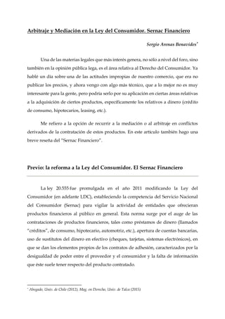 Arbitraje y Mediación en la Ley del Consumidor. Sernac Financiero
Sergio Arenas Benavides*
Una de las materias legales que más interés genera, no sólo a nivel del foro, sino
también en la opinión pública lega, es el área relativa al Derecho del Consumidor. Ya
hablé un día sobre una de las actitudes impropias de nuestro comercio, que era no
publicar los precios, y ahora vengo con algo más técnico, que a lo mejor no es muy
interesante para la gente, pero podría serlo por su aplicación en ciertas áreas relativas
a la adquisición de ciertos productos, específicamente los relativos a dinero (crédito
de consumo, hipotecarios, leasing, etc.).
Me refiero a la opción de recurrir a la mediación o al arbitraje en conflictos
derivados de la contratación de estos productos. En este artículo también hago una
breve reseña del “Sernac Financiero”.
Previo: la reforma a la Ley del Consumidor. El Sernac Financiero
La ley 20.555 fue promulgada en el año 2011 modificando la Ley del
Consumidor (en adelante LDC), estableciendo la competencia del Servicio Nacional
del Consumidor (Sernac) para vigilar la actividad de entidades que ofrecieran
productos financieros al público en general. Esta norma surge por el auge de las
contrataciones de productos financieros, tales como préstamos de dinero (llamados
“créditos”, de consumo, hipotecario, automotriz, etc.), apertura de cuentas bancarias,
uso de sustitutos del dinero en efectivo (cheques, tarjetas, sistemas electrónicos), en
que se dan los elementos propios de los contratos de adhesión, caracterizados por la
desigualdad de poder entre el proveedor y el consumidor y la falta de información
que éste suele tener respecto del producto contratado.
* Abogado, Univ. de Chile (2012), Mag. en Derecho, Univ. de Talca (2015)
 