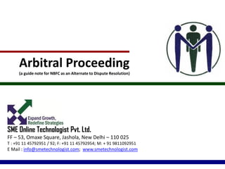 Arbitral Proceeding
(a guide note for NBFC as an Alternate to Dispute Resolution)
SME Online Technologist Pvt. Ltd.
FF – 53, Omaxe Square, Jashola, New Delhi – 110 025
T : +91 11 45792951 / 92; F: +91 11 45792954; M: + 91 9811092951
E Mail : info@smetechnologist.com; www.smetechnologist.com
 