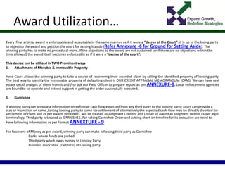 Award Utilization…
Every final arbitral award is enforceable and acceptable in the same manner as if it were a “decree of the Court”. it is up to the losing party
to object to the award and petition the court for setting it aside (Refer Annexure -6 for Ground for Setting Aside). The
winning party has to make no procedural move. If the objections to the award are not sustained (or if there are no objections within the
time allowed) the award itself becomes enforceable as if it were a “decree of the court”.
This decree can be utilized in TWO Prominent ways
1. Attachment of Movable & Immovable Property
Here Court allows the winning party to take a course of recovering their awarded claim by selling the identified property of loosing party.
The best way to identify the immovable property of defaulting client is OUR CREDIT APPRAISAL MEMORANDUM (CAM). We can have real
estate detail analysis of client from it and / or ask our Field Officer to prepare report as per ANNEXURE-8. Local enforcement agencies
are bound to co-operate and extend support in getting the order successfully executed.
1. Garnishee
If winning party can provide a information on definitive cash flow expected from any third party to the loosing party, court can provide a
stay or injunction on same ,forcing loosing party to come for settlement of alternatively the expected cash-flow may be directly diverted for
settlement of claim and as per award. Here NBFC will be treated as Judgment Creditor and Looser of Award as Judgment Debtor as per legal
terminology. Third party is treated as GARNISHEE. For taking Garnishee Order and cutting short on timeline for its execution we need to
have following information as per Format ANNEXTURE - 9
For Recovery of Money as per award, winning party can make following third party as Garnishee
Banks where funds are parked
Third party which owes money to Loosing Party
Business associates (Debtor’s) of Loosing party
 