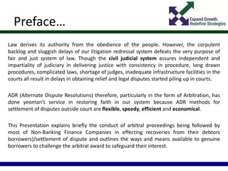 Preface…
Law derives its authority from the obedience of the people. However, the corpulent
backlog and sluggish delays of our litigation redressal system defeats the very purpose of
fair and just system of law. Though the civil judicial system assures independent and
impartiality of judiciary in delivering justice with consistency in procedure, long drawn
procedures, complicated laws, shortage of judges, inadequate infrastructure facilities in the
courts all result in delays in obtaining relief and legal disputes started piling up in courts.
ADR (Alternate Dispute Resolutions) therefore, particularly in the form of Arbitration, has
done yeoman’s service in restoring faith in our system because ADR methods for
settlement of disputes outside court are flexible, speedy, efficient and economical.
This Presentation explains briefly the conduct of arbitral proceedings being followed by
most of Non-Banking Finance Companies in effecting recoveries from their debtors
borrowers)/settlement of dispute and outlines the ways and means available to genuine
borrowers to challenge the arbitral award to safeguard their interest.
 