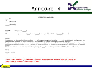 Annexure - 4
BY REGISTERED AD/COURIER
__.__.2015
To,
______ [Borrower]
______ [Gaurantor]
SUBJECT: Demand of Rs. ______/-
RE: Loan Agreement dated _____ between ______[Borrower] and M/s ABC Ltd. and ________ [Gaurantor]
Dear Sir,
In reference to the above said Loan Agreement dated _____, whereby you were granted loan of Rs. _______/-. In terms of the said Loan Agreement you
have undertaken to pay back the loan in installments, in accordance with the schedule annexed with the said loan agreement.
Despite your assurances, you have failed to maintain your commitment to pay the installments/ EMIs on time. As on day, Rs. _____/- is pending towards
your installments/ EMIs for the date =======. In terms of the loan agreement, you are also liable to payment penalty @__% per month on the defaulted
amount.
Therefore, in the facts and circumstances stated above, please pay Rs. _____/- to regularize your installments/ EMIs, within 7 days from today.
Thanks
M/S ABC LIMITED.
TO BE SENT BY NBFC / COMPANY SEEKING ARBITRATION AWARD BEFORE START OF
ARBITRATOR HIRING & SENDING CLAIM.
GO BACK
 