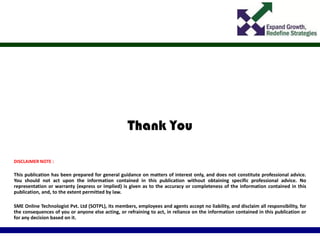 Thank You
DISCLAIMER NOTE :
This publication has been prepared for general guidance on matters of interest only, and does not constitute professional advice.
You should not act upon the information contained in this publication without obtaining specific professional advice. No
representation or warranty (express or implied) is given as to the accuracy or completeness of the information contained in this
publication, and, to the extent permitted by law.
SME Online Technologist Pvt. Ltd (SOTPL), its members, employees and agents accept no liability, and disclaim all responsibility, for
the consequences of you or anyone else acting, or refraining to act, in reliance on the information contained in this publication or
for any decision based on it.
 