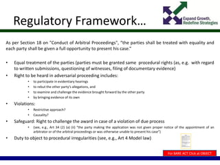 Regulatory Framework…
As per Section 18 on "Conduct of Arbitral Proceedings", “the parties shall be treated with equality and
each party shall be given a full opportunity to present his case.”
• Equal treatment of the parties (parties must be granted same procedural rights (as, e.g. with regard
to written submissions, questioning of witnesses, filing of documentary evidence)
• Right to be heard in adversarial proceeding includes:
• to participate in evidentiary hearings
• to rebut the other party’s allegations, and
• to examine and challenge the evidence brought forward by the other party
• by bringing evidence of its own
• Violations:
• Restrictive approach?
• Causality?
• Safeguard: Right to challenge the award in case of a violation of due process
• (see, e.g., Art 34 (2) (a) (ii) “the party making the application was not given proper notice of the appointment of an
arbitrator or of the arbitral proceedings or was otherwise unable to present his case”)
• Duty to object to procedural irregularities (see, e.g., Art 4 Model law)
For BARE ACT Click at OBJECT
 