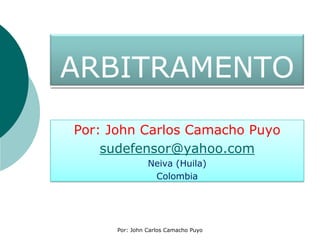 ARBITRAMENTO Por: John Carlos Camacho Puyo sudefensor@yahoo.com Neiva (Huila) Colombia Por: John Carlos Camacho Puyo 
