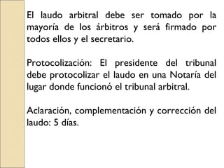 El laudo arbitral debe ser tomado por la
mayoría de los árbitros y será firmado por
todos ellos y el secretario.
Protocolización: El presidente del tribunal
debe protocolizar el laudo en una Notaría del
lugar donde funcionó el tribunal arbitral.
Aclaración, complementación y corrección del
laudo: 5 días.
 