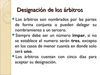 Designación de los árbitrosDesignación de los árbitros
Los árbitros son nombrados por las partes
de forma conjunta o pueden delegar su
nombramiento a un tercero.
Siempre debe ser un número impar, si no
se establece el numero serán tres, excepto
en los casos de menor cuantía en donde solo
será uno.
Los árbitros cuentan con cinco días para
aceptar su designación.
 