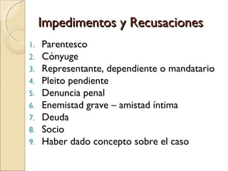 Impedimentos y RecusacionesImpedimentos y Recusaciones
1. Parentesco
2. Cónyuge
3. Representante, dependiente o mandatario
4. Pleito pendiente
5. Denuncia penal
6. Enemistad grave – amistad íntima
7. Deuda
8. Socio
9. Haber dado concepto sobre el caso
 