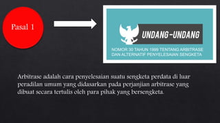 Pasal 1
Arbitrase adalah cara penyelesaian suatu sengketa perdata di luar
peradilan umum yang didasarkan pada perjanjian arbitrase yang
dibuat secara tertulis oleh para pihak yang bersengketa.
NOMOR 30 TAHUN 1999 TENTANG ARBITRASE
DAN ALTERNATIF PENYELESAIAN SENGKETA
 