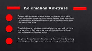 Putusan arbitrase sangat tergantung pada kemampuan teknis arbiter
untuk memberikan putusan yang memuaskan kepada kedua belah pihak.
Karena walaupun arbiter adalah seorang ahli, namun belum tentu dapat
memuaskan para pihak;
Tidak terikat dengan putusan arbitrase sebelumnya, atau tidak mengenal
legal precedence. Oleh karenanya, bisa saja terjadi putusan arbitrase
yang berlawanan dan bertolak belakang;
Pengakuan dan pelaksanaan atau eksekusi putusan arbitrase bergantung
pada pengakuan dan kepercayaan terhadap lembaga arbitrase itu sendiri;
 