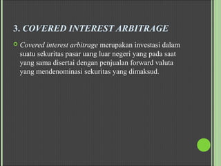 3. COVERED INTEREST ARBITRAGE
 Covered interest arbitrage merupakan investasi dalam
suatu sekuritas pasar uang luar negeri yang pada saat
yang sama disertai dengan penjualan forward valuta
yang mendenominasi sekuritas yang dimaksud.
 