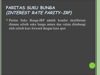 PARITAS SUKU BUNGA
(INTEREST RATE PARITY-IRP)
 Paritas Suku Bunga-IRP adalah kondisi ekuilibrium
dimana selisih suku bunga antara dua valuta diimbangi
oleh selisih kurs forward dengan kurs spot.
 
