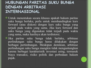 HUBUNGAN PARITAS SUKU BUNGA
DENGAN ARBITRASI
INTERNASIONAL
 Untuk menentukan secara khusus apakah hukum paritas
suku bunga berlaku, perlu untuk membandingkan kurs
forward (atau diskon) dengan kurs suku bunga yang
terjadi pada waktu yang sama. Jika kurs forward dan
suku bunga yang digunakan tidak terjadi pada waktu
yang sama, maka hasilnya akan terdistorsi.
 Jika paritas suku bunga tidak berlaku, arbitrase
perlindungan suku bunga harus dilakukan dengan
berbagai pertimbangan. Meskipun demikian, arbitrase
perlindungan suku bunga mungkin tidak menguntungkan
karena berbagai karakteristik investasi asing, termasuk
biaya transaksi, risiko politik dan perbedaan hukum
pajak.
 