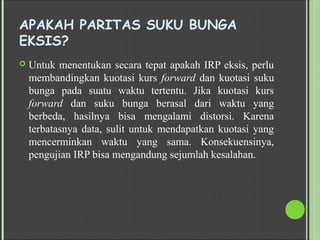 APAKAH PARITAS SUKU BUNGA
EKSIS?
 Untuk menentukan secara tepat apakah IRP eksis, perlu
membandingkan kuotasi kurs forward dan kuotasi suku
bunga pada suatu waktu tertentu. Jika kuotasi kurs
forward dan suku bunga berasal dari waktu yang
berbeda, hasilnya bisa mengalami distorsi. Karena
terbatasnya data, sulit untuk mendapatkan kuotasi yang
mencerminkan waktu yang sama. Konsekuensinya,
pengujian IRP bisa mengandung sejumlah kesalahan.
 