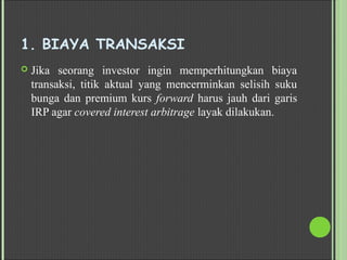 1. BIAYA TRANSAKSI
 Jika seorang investor ingin memperhitungkan biaya
transaksi, titik aktual yang mencerminkan selisih suku
bunga dan premium kurs forward harus jauh dari garis
IRP agar covered interest arbitrage layak dilakukan.
 