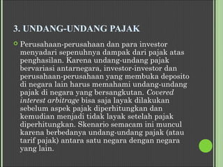 3. UNDANG-UNDANG PAJAK
 Perusahaan-perusahaan dan para investor
menyadari sepenuhnya dampak dari pajak atas
penghasilan. Karena undang-undang pajak
bervariasi antarnegara, investor-investor dan
perusahaan-perusahaan yang membuka deposito
di negara lain harus memahami undang-undang
pajak di negara yang bersangkutan. Covered
interest arbitrage bisa saja layak dilakukan
sebelum aspek pajak diperhitungkan dan
kemudian menjadi tidak layak setelah pajak
diperhitungkan. Skenario semacam ini muncul
karena berbedanya undang-undang pajak (atau
tarif pajak) antara satu negara dengan negara
yang lain.
 
