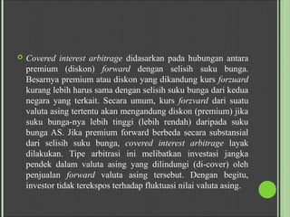  Covered interest arbitrage didasarkan pada hubungan antara
premium (diskon) forward dengan selisih suku bunga.
Besarnya premium atau diskon yang dikandung kurs forzuard
kurang lebih harus sama dengan selisih suku bunga dari kedua
negara yang terkait. Secara umum, kurs forzvard dari suatu
valuta asing tertentu akan mengandung diskon (premium) jika
suku bunga­nya lebih tinggi (lebih rendah) daripada suku
bunga AS. Jika premium forward berbeda secara substansial
dari selisih suku bunga, covered interest arbitrage layak
dilakukan. Tipe arbitrasi ini melibatkan investasi jangka
pendek dalam valuta asing yang dilindungi (di­cover) oleh
penjualan forward valuta asing tersebut. Dengan begitu,
investor tidak terekspos terhadap fluktuasi nilai valuta asing.
 