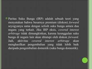  Paritas Suku Bunga (IRP) adalah sebuah teori yang
menyatakan bahwa besarnya premium (diskon) forward
seyogyanya sama dengan selisih suku bunga antara dua
negara yang terkait. Jika IRP eksis, covered interest
arbitrage tidak dimungkinkan, karena keunggulan suku
bunga di negara lain akan ditutupi oleh diskon forward.
Jadi, aktivitas covered interest arbitrage akan
menghasilkan pengembalian yang tidak lebih baik
daripada pengembalian domestik (suku bunga domestik).
 