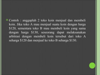  Contoh : anggaplah 2 toko koin menjual dan membeli
koin. Jika toko A mau menjual suatu koin dengan harga
$120, sementara toko B mau membeli koin yang sama
dengan harga $130, seseorang dapat melaksanakan
arbitrasi dengan membeli koin tersebut dari toko A
seharga $120 dan menjual ke toko B seharga $130.
 
