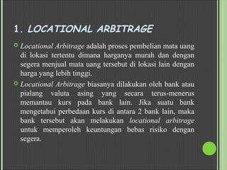 1. LOCATIONAL ARBITRAGE
 Locational Arbitrage adalah proses pembelian mata uang
di lokasi tertentu dimana harganya murah dan dengan
segera menjual mata uang tersebut di lokasi lain dengan
harga yang lebih tinggi.
 Locational Arbitrage biasanya dilakukan oleh bank atau
pialang valuta asing yang secara terus-menerus
memantau kurs pada bank lain. Jika suatu bank
mengetahui perbedaan kurs di antara 2 bank lain, maka
bank tersebut akan melakukan locational arbitrage
untuk memperoleh keuntungan bebas risiko dengan
segera.
 