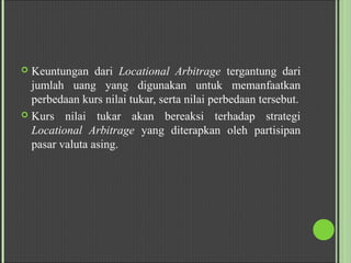  Keuntungan dari Locational Arbitrage tergantung dari
jumlah uang yang digunakan untuk memanfaatkan
perbedaan kurs nilai tukar, serta nilai perbedaan tersebut.
 Kurs nilai tukar akan bereaksi terhadap strategi
Locational Arbitrage yang diterapkan oleh partisipan
pasar valuta asing.
 