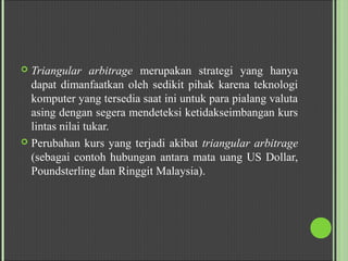  Triangular arbitrage merupakan strategi yang hanya
dapat dimanfaatkan oleh sedikit pihak karena teknologi
komputer yang tersedia saat ini untuk para pialang valuta
asing dengan segera mendeteksi ketidakseimbangan kurs
lintas nilai tukar.
 Perubahan kurs yang terjadi akibat triangular arbitrage
(sebagai contoh hubungan antara mata uang US Dollar,
Poundsterling dan Ringgit Malaysia).
 