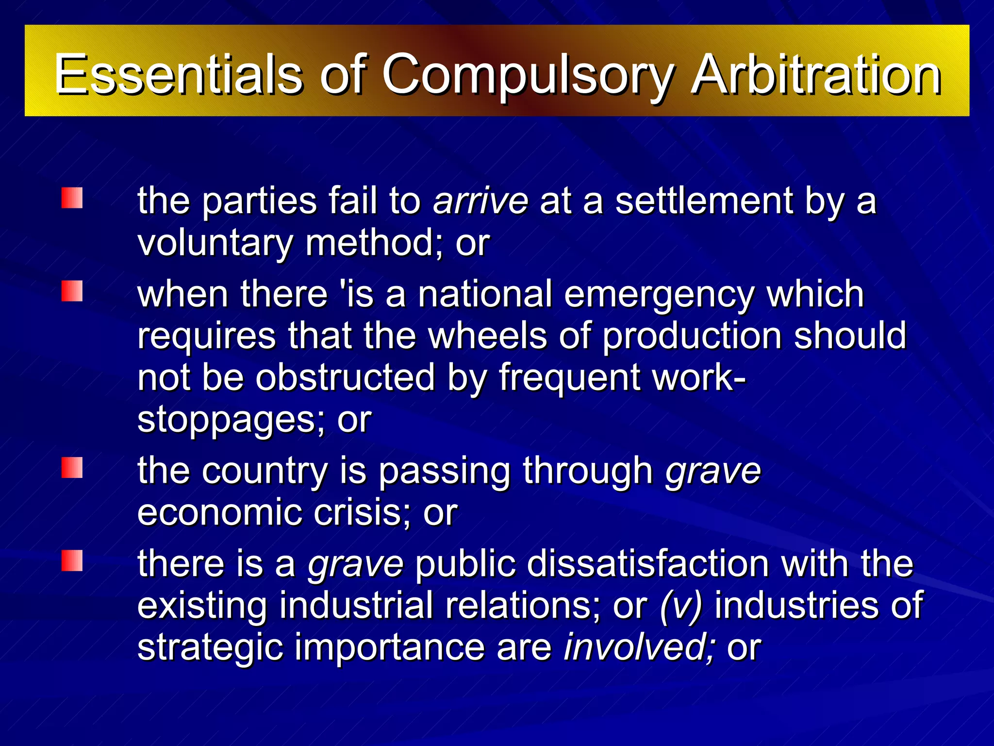 Essentials of Compulsory Arbitration the parties fail to  arrive  at a settlement by a voluntary method; or  when there 'is a national emergency which requires that the wheels of production should not be obstructed by frequent work-stoppages; or  the country is passing through  grave  economic crisis; or  there is a  grave  public dissatisfaction with the existing industrial relations; or  (v)  industries of strategic importance are  involved;  or  