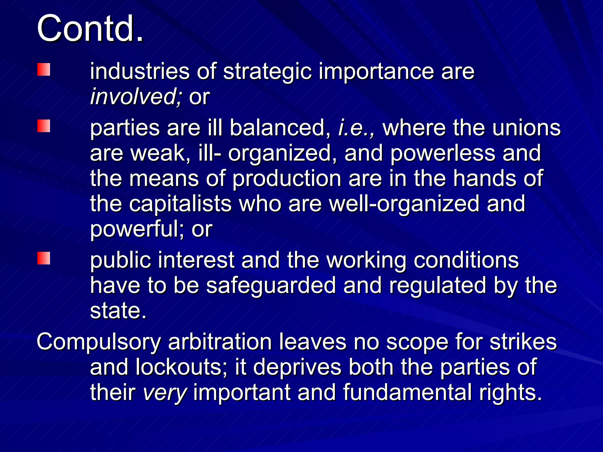 Contd. industries of strategic importance are  involved;  or parties are ill balanced,  i.e.,  where the unions are weak, ill- organized, and powerless and the means of production are in the hands of the capitalists who are well-organized and powerful; or  public interest and the working conditions have to be safeguarded and regulated by the state.  Compulsory arbitration leaves no scope for strikes and lockouts; it deprives both the parties of their  very  important and fundamental rights.  