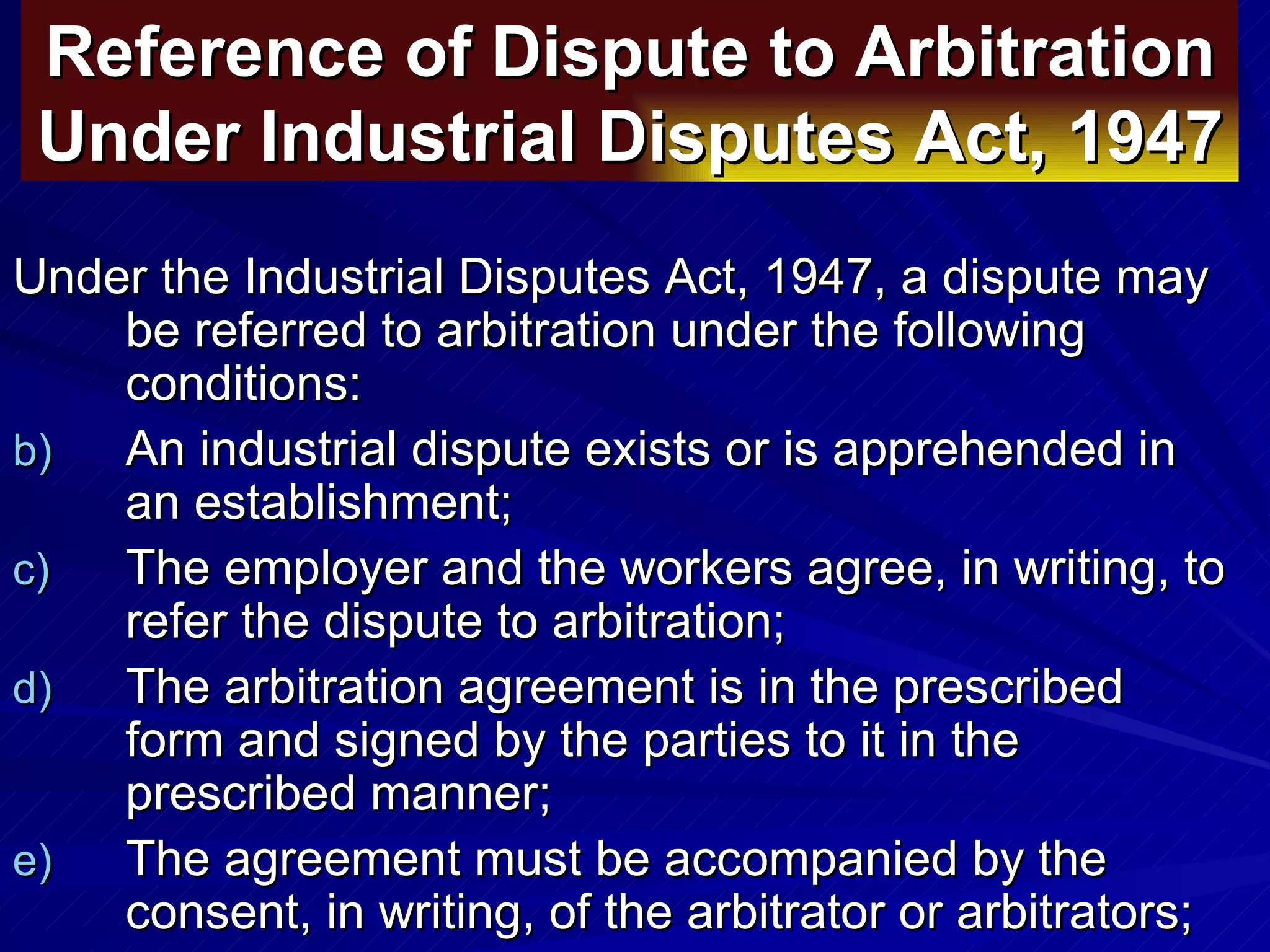 Reference of Dispute to Arbitration Under Industrial Disputes Act, 1947   Under the Industrial Disputes Act, 1947, a dispute may be referred to arbitration under the following conditions:  An industrial dispute exists or is apprehended in an establishment;  The employer and the workers agree, in writing, to refer the dispute to arbitration;  The arbitration agreement is in the prescribed form and signed by the parties to it in the prescribed manner;  The agreement must be accompanied by the consent, in writing, of the arbitrator or arbitrators;  