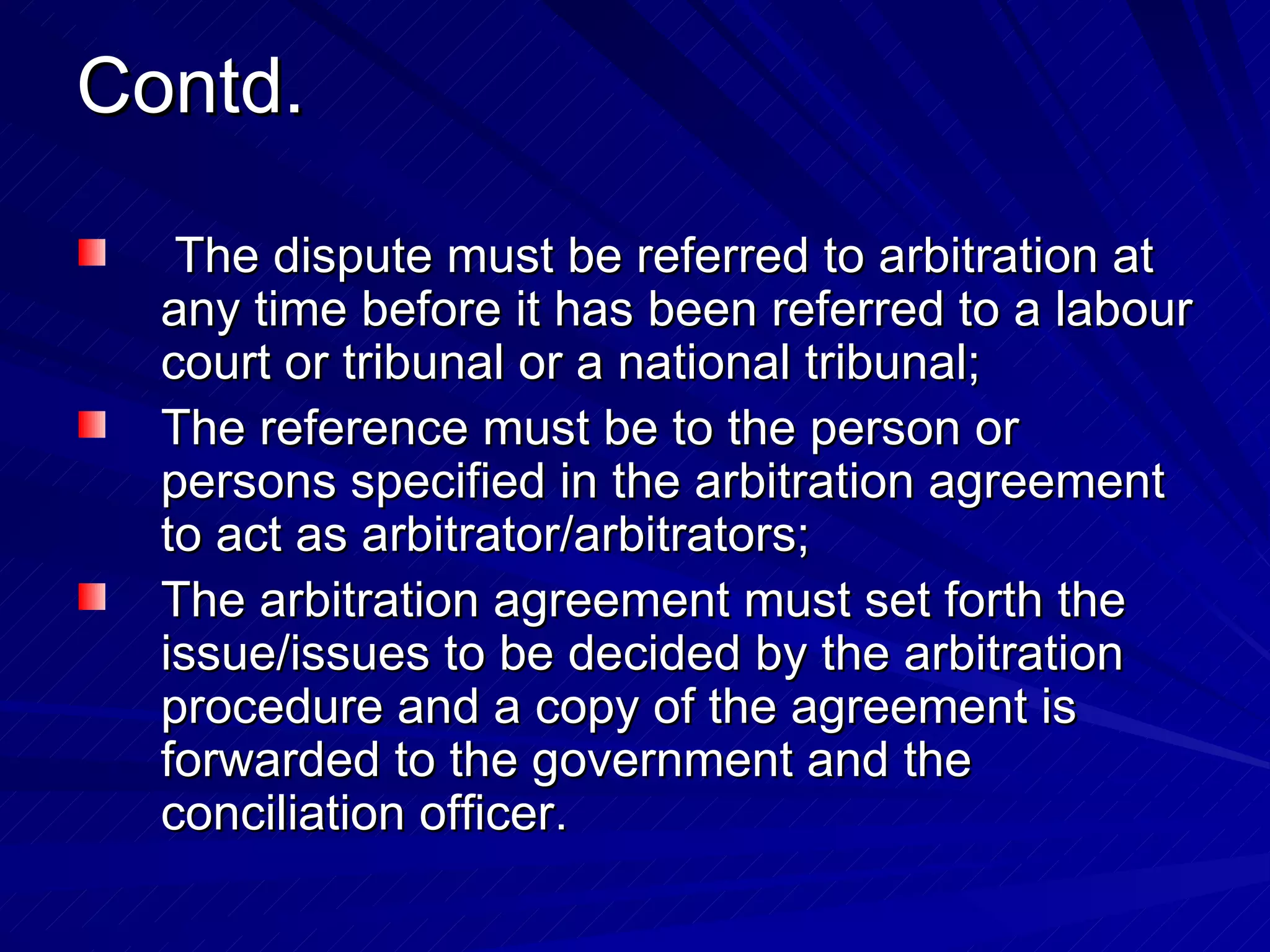 Contd. The dispute must be referred to arbitration at any time before it has been referred to a labour court or tribunal or a national tribunal;  The reference must be to the person or persons specified in the arbitration agreement to act as arbitrator/arbitrators;  The arbitration agreement must set forth the issue/issues to be decided by the arbitration procedure and a copy of the agreement is forwarded to the government and the conciliation officer.  