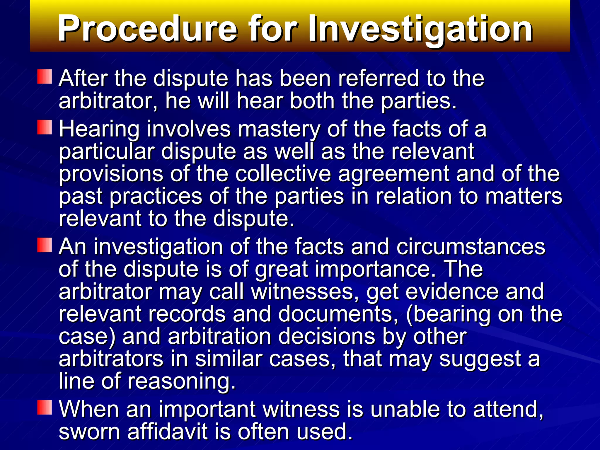 Procedure for Investigation   After the dispute has been referred to the arbitrator, he will hear both the parties.  Hearing involves mastery of the facts of a particular dispute as well as the relevant provisions of the collective agreement and of the past practices of the parties in relation to matters relevant to the dispute.  An investigation of the facts and circumstances of the dispute is of great importance. The arbitrator may call witnesses, get evidence and relevant records and documents, (bearing on the case) and arbitration decisions by other arbitrators in similar cases, that may suggest a line of reasoning.  When an important witness is unable to attend, sworn affidavit is often used.  