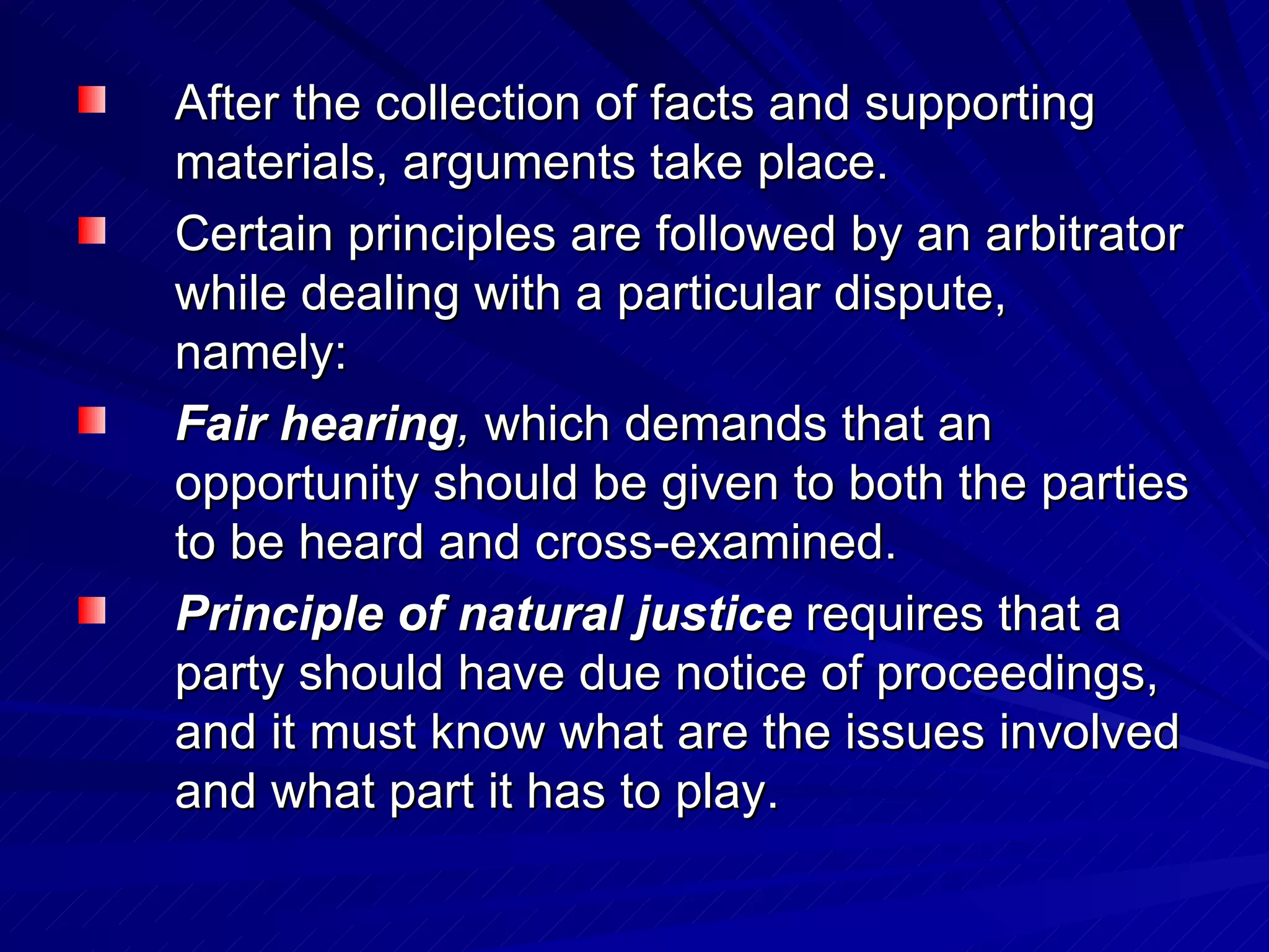After the collection of facts and supporting materials, arguments take place.  Certain principles are followed by an arbitrator while dealing with a particular dispute, namely:  Fair hearing ,  which demands that an opportunity should be given to both the parties to be heard and cross-examined.  Principle of natural justice   requires that a party should have due notice of proceedings, and it must know what are the issues involved and what part it has to play.  