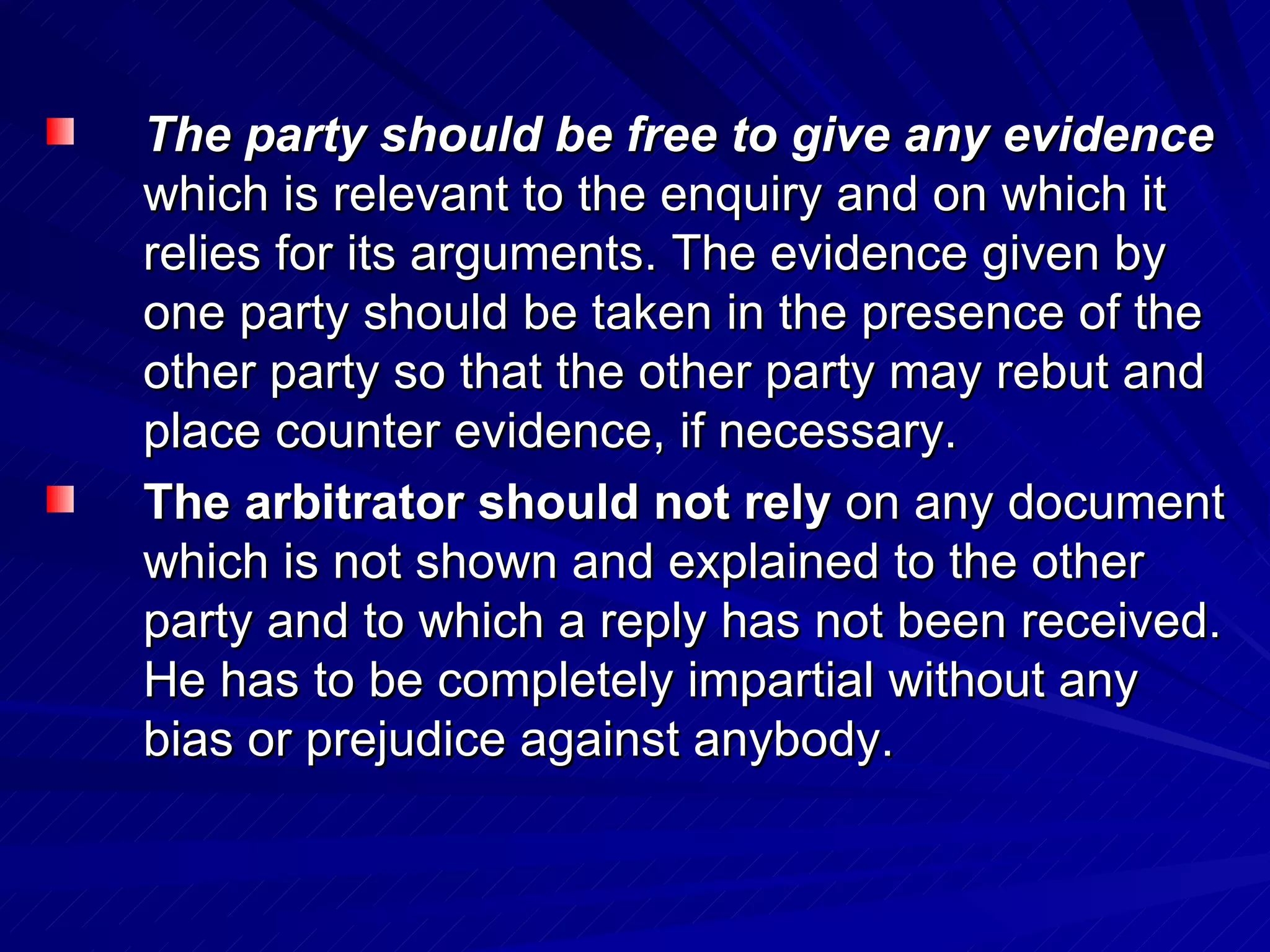 The party should be free to give any evidence   which is relevant to the enquiry and on which it relies for its arguments. The evidence given by one party should be taken in the presence of the other party so that the other party may rebut and place counter evidence, if necessary.  The arbitrator should not rely  on any document which is not shown and explained to the other party and to which a reply has not been received. He has to be completely impartial without any bias or prejudice against anybody.  