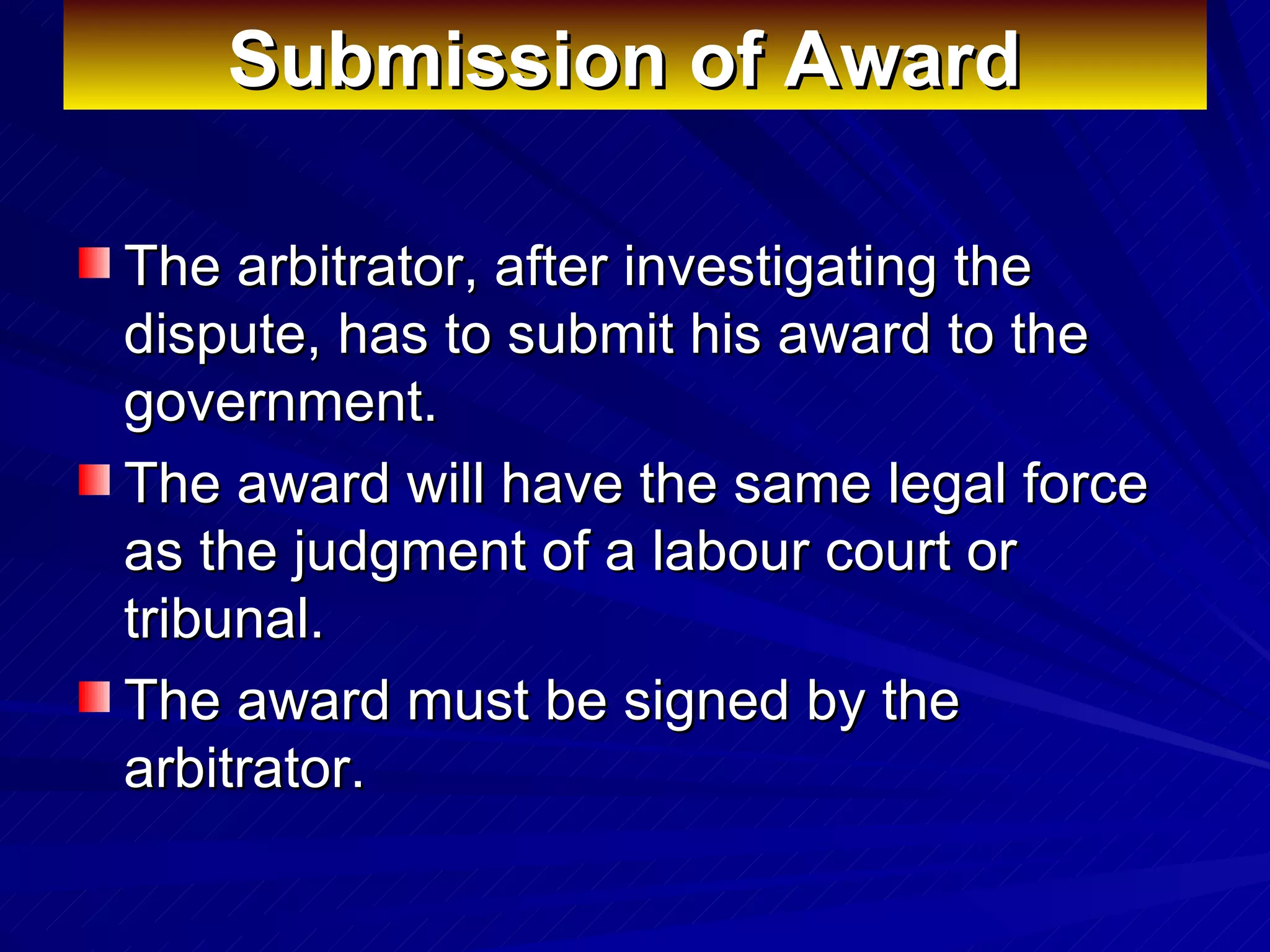 Submission of Award   The arbitrator, after investigating the dispute, has to submit his award to the government.  The award will have the same legal force as the judgment of a labour court or tribunal.  The award must be signed by the arbitrator.  