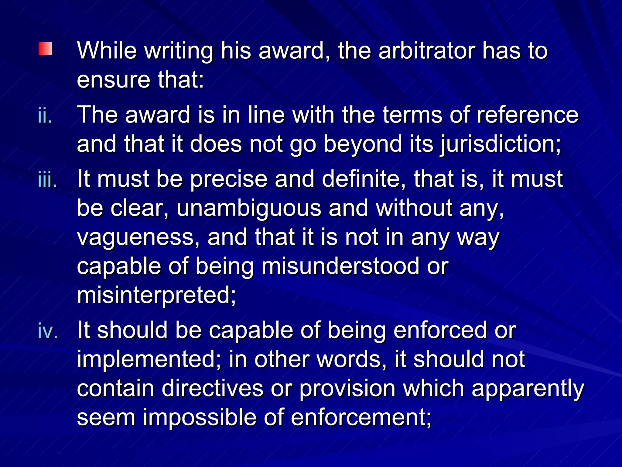 While writing his award, the arbitrator has to ensure that: The award is in line with the terms of reference and that it does not go beyond its jurisdiction;  It must be precise and definite, that is, it must be clear, unambiguous and without any, vagueness, and that it is not in any way capable of being misunderstood or misinterpreted;  It should be capable of being enforced or implemented; in other words, it should not contain directives or provision which apparently seem impossible of enforcement;  