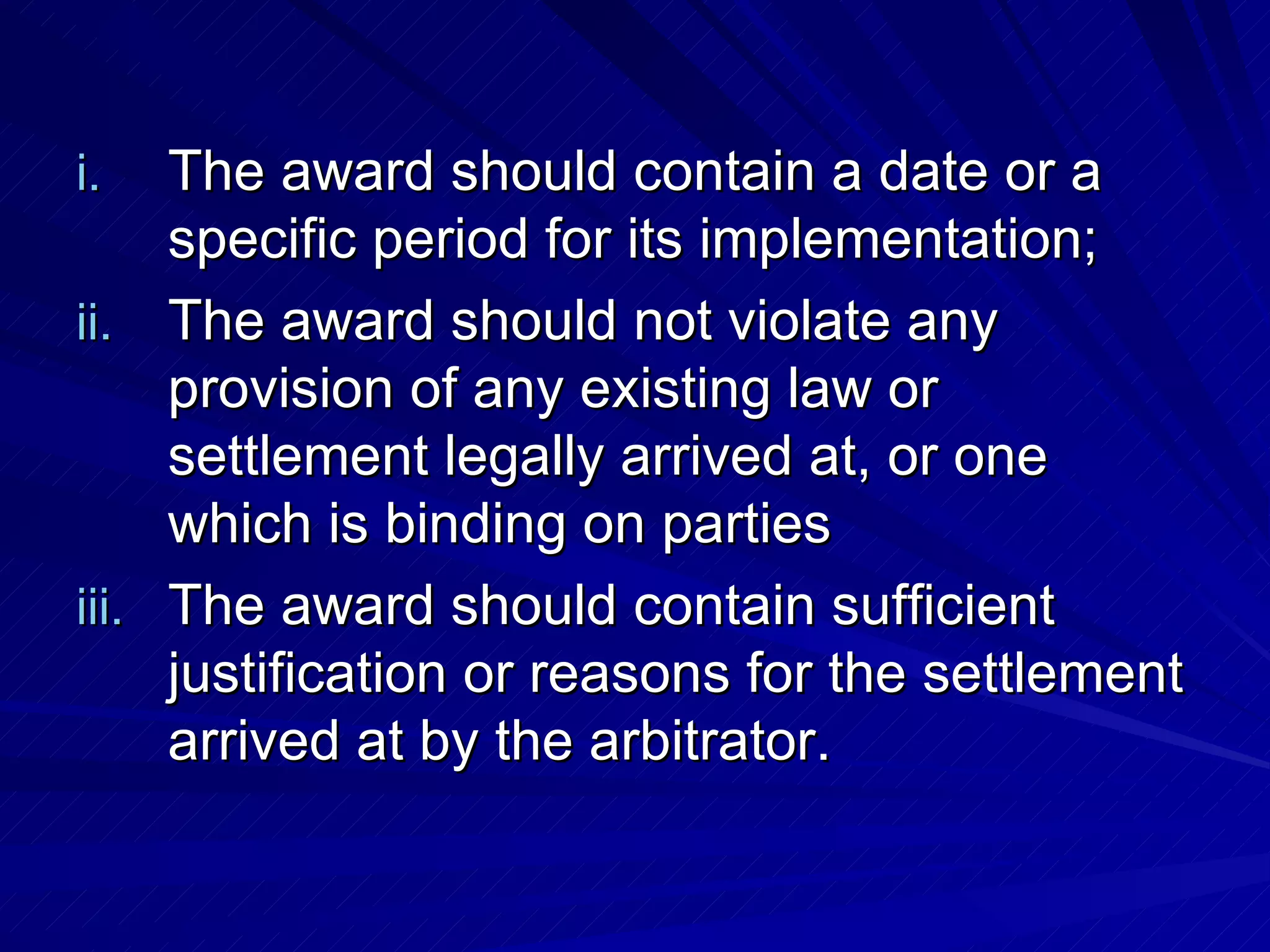The award should contain a date or a specific period for its implementation;  The award should not violate any provision of any existing law or settlement legally arrived at, or one which is binding on parties  The award should contain sufficient justification or reasons for the settlement arrived at by the arbitrator.  