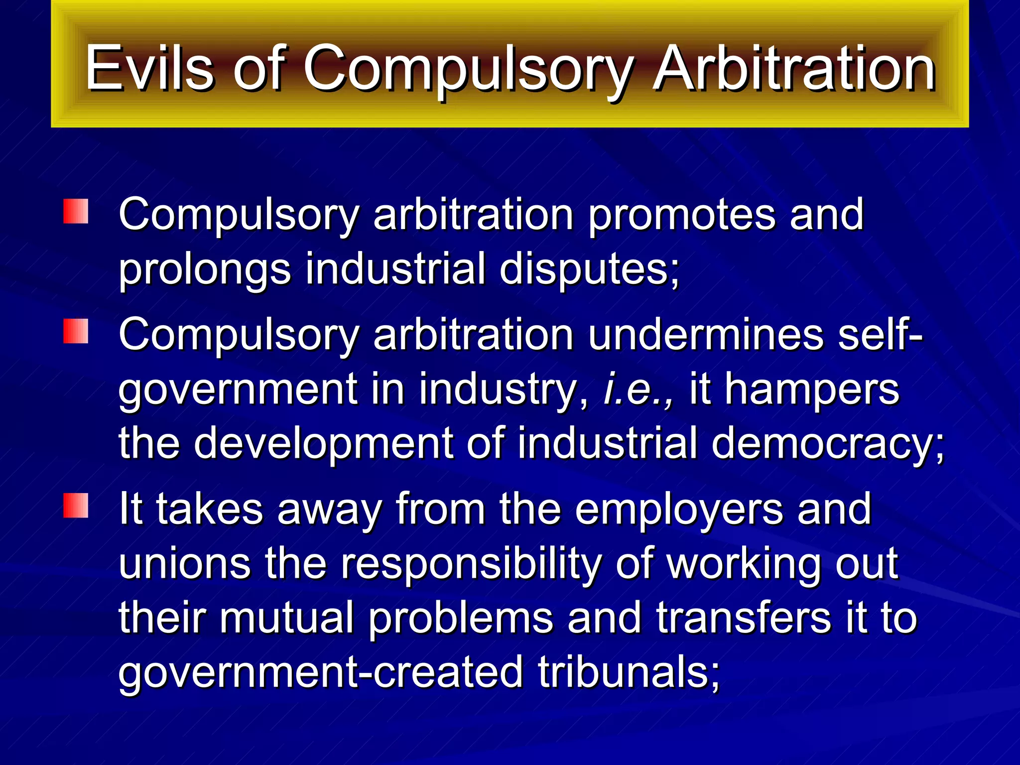 Evils of Compulsory Arbitration Compulsory arbitration promotes and prolongs industrial disputes; Compulsory arbitration undermines self-government in industry,  i.e.,  it hampers the development of industrial democracy;  It takes away from the employers and unions the responsibility of working out their mutual problems and transfers it to government-created tribunals;  