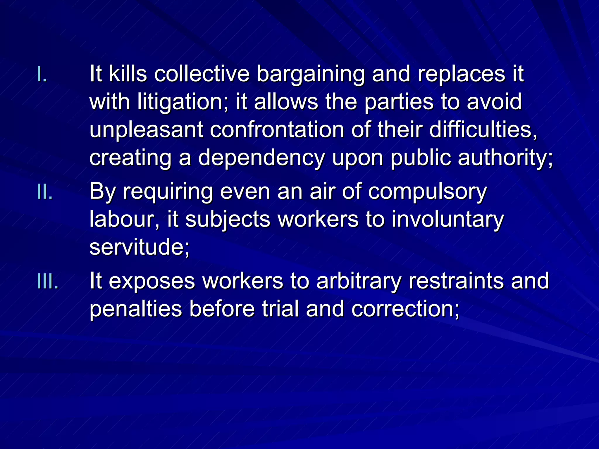 It kills collective bargaining and replaces it with litigation; it allows the parties to avoid unpleasant confrontation of their difficulties, creating a dependency upon public authority; By requiring even an air of compulsory labour, it subjects workers to involuntary servitude;  It exposes workers to arbitrary restraints and penalties before trial and correction;  