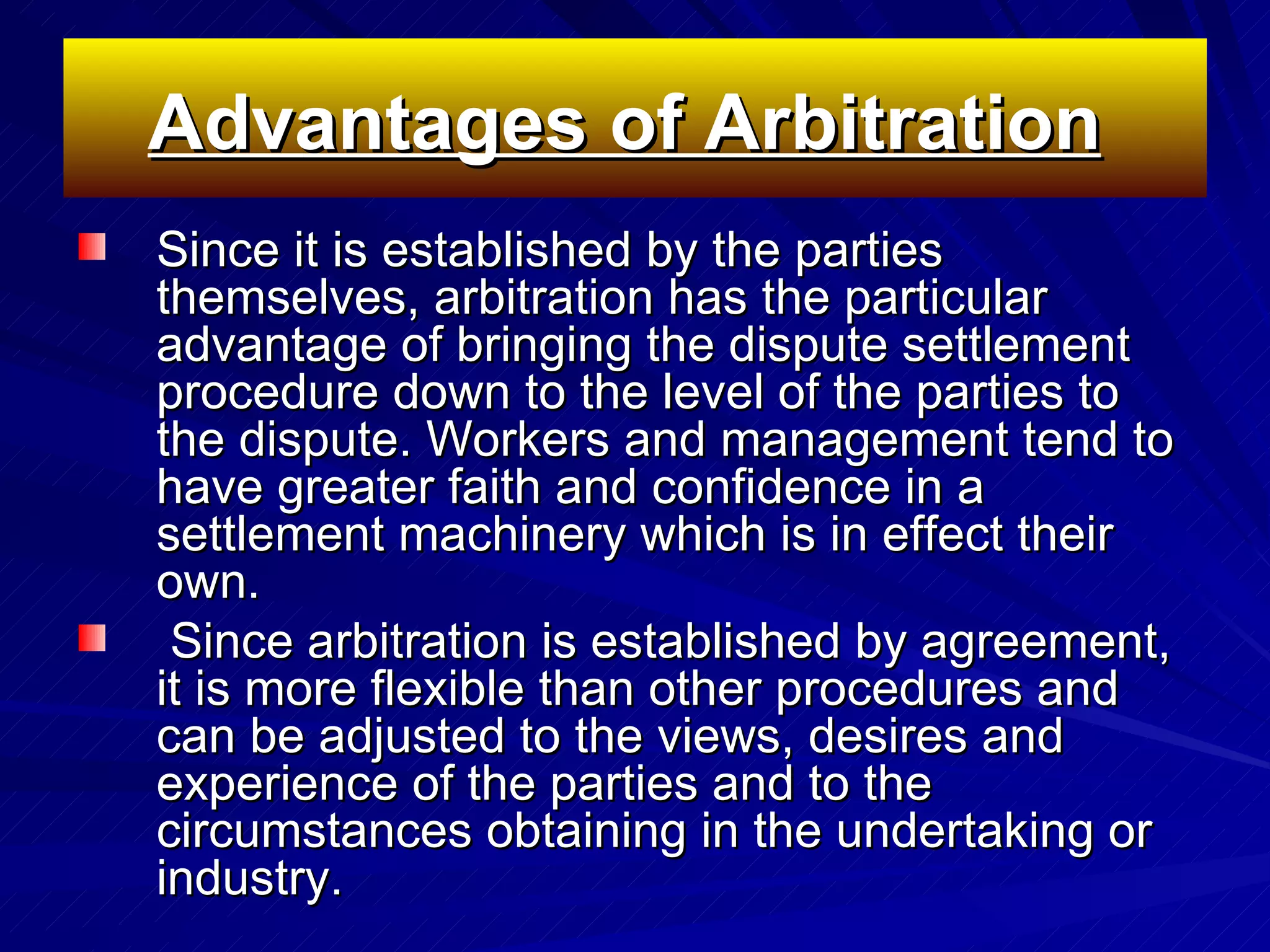 Advantages of Arbitration   Since it is established by the parties themselves, arbitration has the particular advantage of bringing the dispute settlement procedure down to the level of the parties to the dispute. Workers and management tend to have greater faith and confidence in a settlement machinery which is in effect their own.  Since arbitration is established by agreement, it is more flexible than other procedures and can be adjusted to the views, desires and experience of the parties and to the circumstances obtaining in the undertaking or industry.  