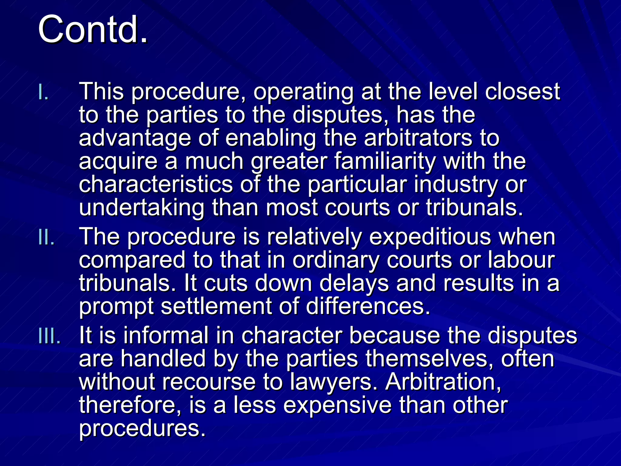 Contd. This procedure, operating at the level closest to the parties to the disputes, has the advantage of enabling the arbitrators to acquire a much greater familiarity with the characteristics of the particular industry or undertaking than most courts or tribunals.  The procedure is relatively expeditious when compared to that in ordinary courts or labour tribunals. It cuts down delays and results in a prompt settlement of differences.  It is informal in character because the disputes are handled by the parties themselves, often without recourse to lawyers. Arbitration, therefore, is a less expensive than other procedures.  