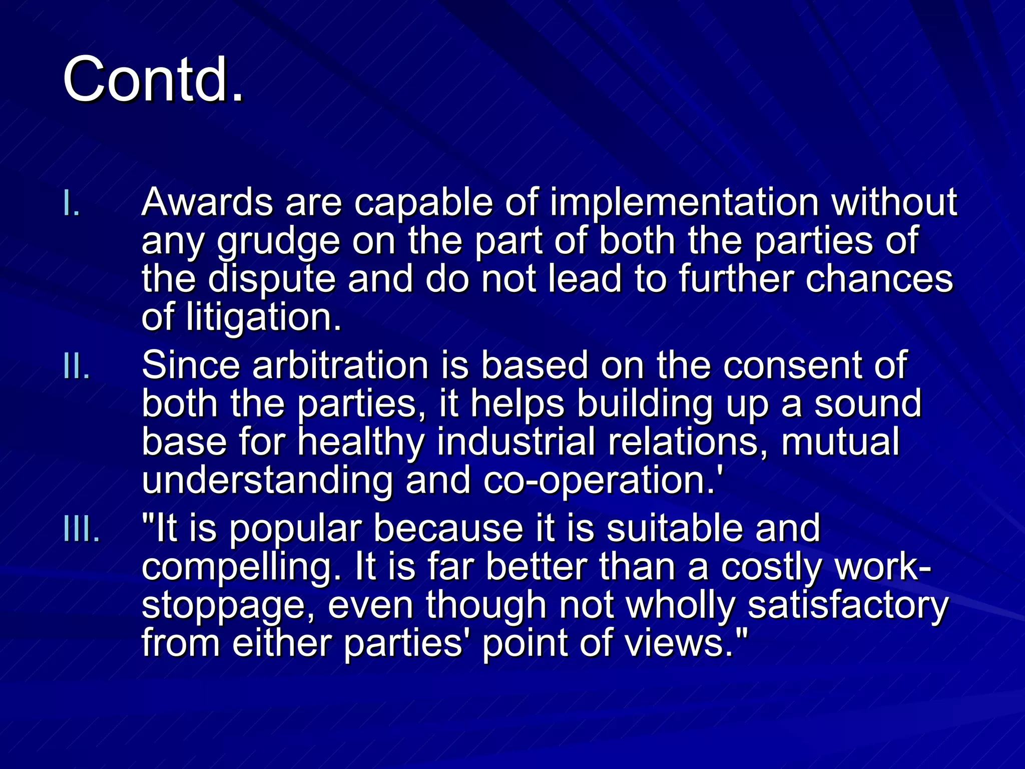 Contd. Awards are capable of implementation without any grudge on the part of both the parties of the dispute and do not lead to further chances of litigation.  Since arbitration is based on the consent of both the parties, it helps building up a sound base for healthy industrial relations, mutual understanding and co-operation.'  "It is popular because it is suitable and compelling. It is far better than a costly work-stoppage, even though not wholly satisfactory from either parties' point of views." 
